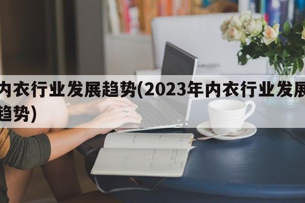 内衣行业发展趋势(2023年内衣行业发展趋势)